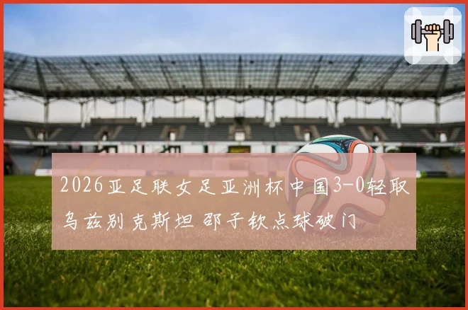 2026亚足联女足亚洲杯中国3-0轻取乌兹别克斯坦 邵子钦点球破门