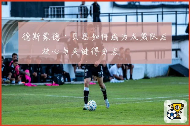 德斯蒙德·贝恩如何成为灰熊队后场核心与关键得分点