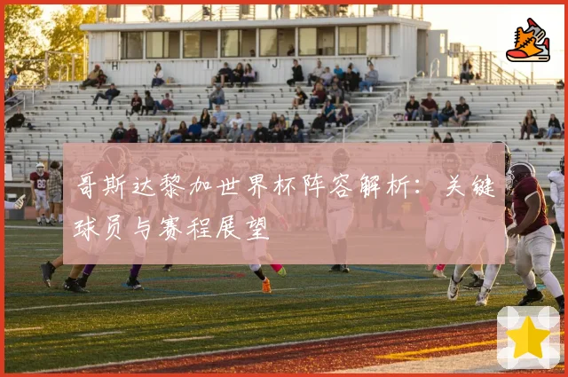 哥斯达黎加世界杯阵容解析：关键球员与赛程展望