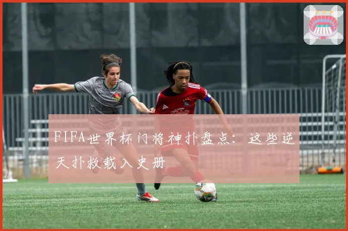 FIFA世界杯门将神扑盘点：这些逆天扑救载入史册
