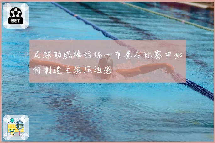 足球助威棒的统一节奏在比赛中如何制造主场压迫感