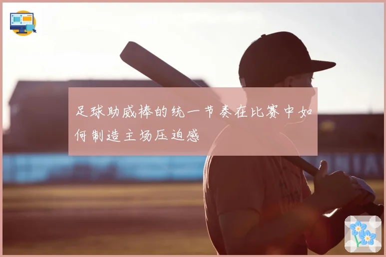 足球助威棒的统一节奏在比赛中如何制造主场压迫感