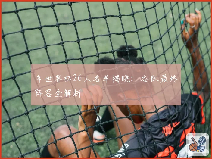年世界杯26人名单揭晓：各队最终阵容全解析