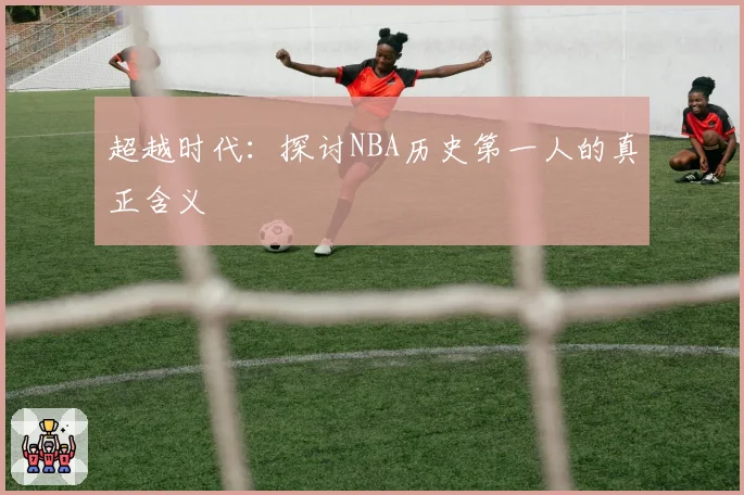 超越时代：探讨NBA历史第一人的真正含义