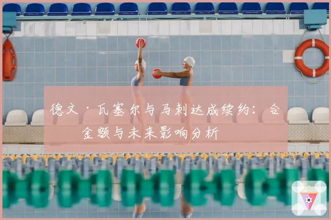 德文·瓦塞尔与马刺达成续约：合同金额与未来影响分析